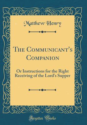 The Communicant's Companion: Or Instructions for the Right Receiving of the Lord's Supper (Classic Reprint) - Henry, Matthew