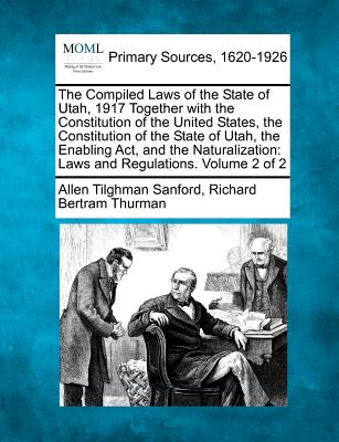 The Compiled Laws of the State of Utah, 1917 Together with the Constitution of the United States, the Constitution of the State of Utah, the Enabling Act, and the Naturalization: Laws and Regulations. Volume 2 of 2 - Sanford, Allen Tilghman, and Thurman, Richard Bertram