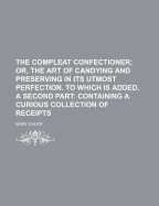 The Compleat Confectioner; Or, the Art of Candying and Preserving in Its Utmost Perfection. to Which Is Added, a Second Part Containing a Curious Collection of Receipts