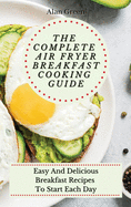 The Complete Air Fryer Breakfast Cooking Guide: Easy And Delicious Breakfast Recipes To Start Each Day