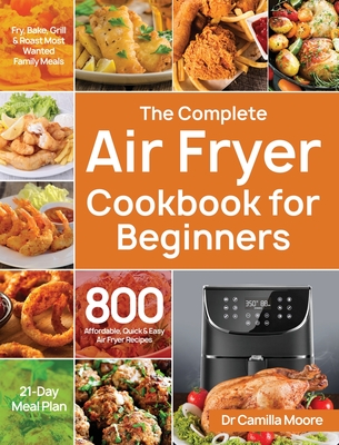 The Complete Air Fryer Cookbook for Beginners: 800 Affordable, Quick & Easy Air Fryer Recipes Fry, Bake, Grill & Roast Most Wanted Family Meals 21-Day Meal Plan - Moore, Camilla, Dr.