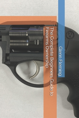 The Complete Beginners Guide to Firearms Ownership - Fleming, Glenn James, Jr.