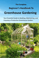 The Complete Beginner's Handbook to Greenhouse Gerdening: Your Essential Guide to Building, Maintaining, and Enjoying a Productive Greenhouse Garden.