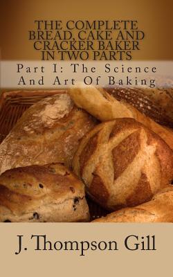 The Complete Bread, Cake and Cracker Baker in Two Parts: Part I: The Science and Art of Baking - Gill, J Thompson