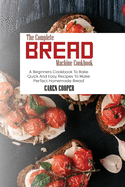 The Complete Bread Machine Cookbook: A Beginners Cookbook To Bake Quick And Easy Recipes To Make Perfect Homemade Bread