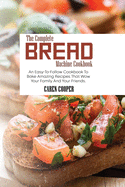 The Complete Bread Machine Cookbook: An Easy-To-Follow Cookbook To Bake Amazing Recipes That Wow Your Family And Your Friends