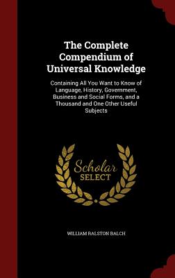 The Complete Compendium of Universal Knowledge: Containing All You Want to Know of Language, History, Government, Business and Social Forms, and a Thousand and One Other Useful Subjects - Balch, William Ralston