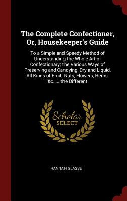 The Complete Confectioner, Or, Housekeeper's Guide: To a Simple and Speedy Method of Understanding the Whole Art of Confectionary; the Various Ways of Preserving and Candying, Dry and Liquid, All Kinds of Fruit, Nuts, Flowers, Herbs, &c. ... the Different - Glasse, Hannah