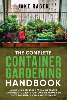 The Complete Container Gardening Handbook: A Simplified Approach for Small Spaces and Patios to Create Your Own Urban Oasis or Grow Bountiful Fruits and Vegetables - Ragen, Jake