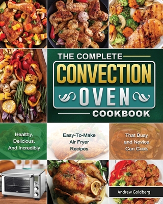 The Complete Convection Oven Cookbook: Healthy, Delicious, And Incredibly Easy-To-Make Air Fryer Recipes That Busy and Novice Can Cook - Goldberg, Andrew
