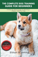 The Complete Dog Training Guide for Beginners: A Step By Step Guide To Raising A Happy, Healthy Dog