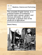 The Complete English Farmer, or a Practical System of Husbandry, Founded Upon Natural, Certain, and Obvious Principles: In Which Is Comprized, a General View of the Whole Art of Agriculture, Exhibiting the Different Effects of Cultivating Land, According