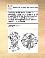 The Complete English Farmer: Or, Husbandry Made Perfectly Easy, in All Its Useful Branches. Containing What Every Farmer Ought to Know and Practice. Among the Various Articles Treated of in This Work