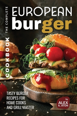 The Complete European Burger Cookbook: Tasty Burger Recipes for Home Cooks and Grill Master - K Aton, Alex