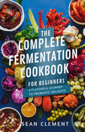 The Complete Fermentation Cookbook for Beginners: A Flavorful Journey to Probiotic Delights