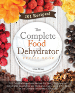 The Complete Food Dehydrator Recipe Book: 101 Dehydrator Machine Recipes For Jerky, Fruit Leather, Dehydrated Vegetables and More, plus Instructions & Pro Tips, in the Ultimate Dehydrator Cookbook!