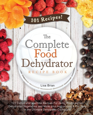 The Complete Food Dehydrator Recipe Book: 101 Dehydrator Machine Recipes For Jerky, Fruit Leather, Dehydrated Vegetables and More, plus Instructions & Pro Tips, in the Ultimate Dehydrator Cookbook! - Brian, Lisa
