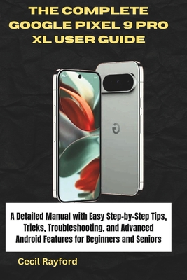 The Complete Google Pixel 9 Pro XL User Guide: A Detailed Manual with Easy Step-by-Step Tips, Tricks, Troubleshooting, and Advanced Android Features for Beginners and Seniors - Rayford, Cecil