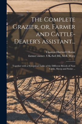 The Complete Grazier, or, Farmer and Cattle-dealer's Assistant...: Together With a Synoptical Table of the Different Breeds of Neat Cattle, Sheep and Swine ... - Horne, Thomas Hartwell, and Wrey, M B Former Owner Uk-Souhl (Creator)