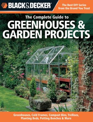 The Complete Guide to Greenhouses & Garden Projects (Black & Decker): Greenhouses, Cold Frames, Compost Bins, Trellises, Planting Beds, Potting Benches & More - Schmidt, Philip