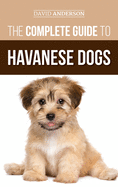 The Complete Guide to Havanese Dogs: Everything You Need to Know to Successfully Find, Raise, Train, and Love Your New Havanese Puppy