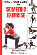 The Complete Guide to Isometric Exercise: Build Strength, Stability, and Flexibility with Low-Impact Workouts