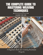 The Complete Guide to Mastering Weaving Techniques: A Beginners Book for Creating Beautiful Projects