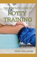 The Complete Guide to Potty Training: The Parents' Guide to Toilet Training For Their Toddlers with Less Stress and Mess