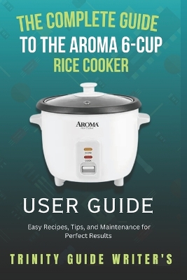 The Complete Guide to the Aroma 6-Cup Rice Cooker: Easy Recipes, Tips, and Maintenance for Perfect Results - Writers, Trinity Guide