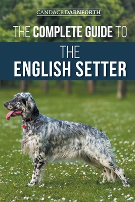 The Complete Guide to the English Setter: Selecting, Training, Field Work, Nutrition, Health Care, Socialization, and Caring for Your New English Setter - Darnforth, Candace
