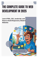 The Complete Guide to Web Development in 2025: Learn HTML, CSS, JavaScript, and React to Build Responsive, Modern Websites