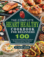 The Complete Heart Healthy Cookbook for Beginners: 100 Low Cholesterol and Low Sodium Recipes to Lower Your Blood Pressure & Live Longer