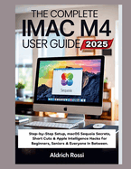 The Complete iMac M4 User Guide 2025: Step-by-Step Setup, macOS Sequoia Secrets, Short Cuts & Apple Intelligence Hacks for Beginners, Seniors & Everyone In Between