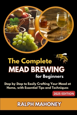 The Complete Mead Brewing for Beginners: Step by Step to Easily Crafting Your Mead at Home, with Essential Tips and Techniques - Mahoney, Ralph