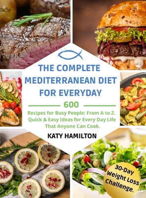 The Complete Mediterranean Diet for Every Day: 600 Recipes for Busy People. From A to Z. Quick & Easy Ideas for Every Day Life That Anyone Can Cook. 30-Day Mediterranean Diet Weight Loss Challenge.cipes. Quick & Easy Ideas - Hamilton, Katy