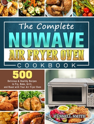 The Complete NuWave Air Fryer Oven Cookbook: 500 Delicious & Healthy Recipes to Fry, Bake, Grill, and Roast with Your Air Fryer Oven - Smith, Russell