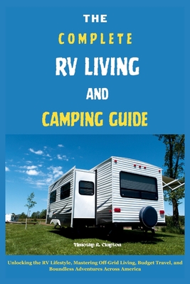 The Complete RV Living and Camping Guide: Unlocking the RV Lifestyle, Mastering Off-Grid Living, Budget Travel, and Boundless Adventures Across America - Clayton, Timothy R