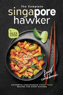 The Complete Singapore Hawker Food Cookbook: Authentic Singaporean Street Food Recipes for Every Kitchen - Aton, Alex