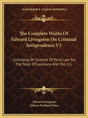 The Complete Works of Edward Livingston on Criminal Jurisprudence V2: Consisting of Systems of Penal Law for the State of Louisiana and the U.S. - Livingston, Edward, and Chase, Salmon Portland (Introduction by)