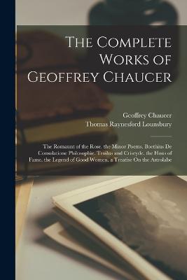 The Complete Works of Geoffrey Chaucer: The Romaunt of the Rose. the Minor Poems. Boethius De Consolatione Philosophie. Troilus and Criseyde. the Hous of Fame. the Legend of Good Women. a Treatise On the Astrolabe - Lounsbury, Thomas Raynesford, and Chaucer, Geoffrey