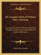 The Complete Works of William Ellery Channing: Including the Perfect Life and Containing a Copious General Index and a Table of Scripture References