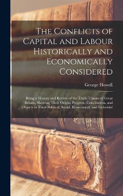 The Conflicts of Capital and Labour Historically and Economically Considered: Being a History and Review of the Trade Unions of Great Britain, Showing Their Origin, Progress, Constitution, and Objects in Their Political, Social, Economical, and Industrial - Howell, George