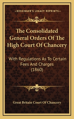 The Consolidated General Orders of the High Court of Chancery: With Regulations as to Certain Fees and Charges - Great Britain Court of Chancery (Creator)