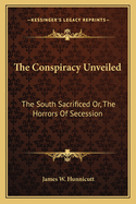 The Conspiracy Unveiled. the South Sacrificed; Or, the Horrors of Secession