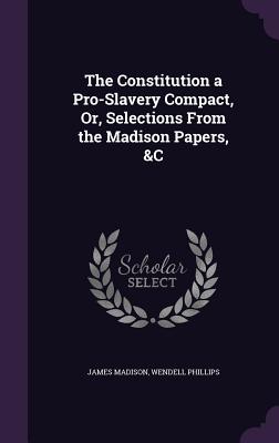 The Constitution a Pro-Slavery Compact, Or, Selections From the Madison Papers, &C - Madison, James, and Phillips, Wendell