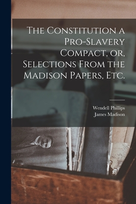 The Constitution a Pro-slavery Compact, or, Selections From the Madison Papers, Etc. - Phillips, Wendell 1811-1884, and Madison, James 1751-1836