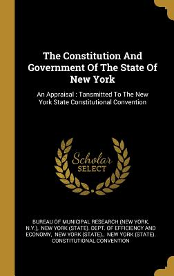 The Constitution And Government Of The State Of New York: An Appraisal: Tansmitted To The New York State Constitutional Convention - Bureau of Municipal Research (New York (Creator), and N y ), and New York (State) Dept of Efficiency a (Creator)