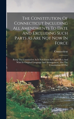 The Constitution Of Connecticut Including All Amendments To Date And Excluding Such Parts As Are Not Now In Force: Being The Constitution As It Now Exists In Legal Effect And With Its Original Language And Arrangement, Also The Constitution Of The - Connecticut (Creator)