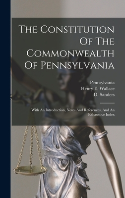 The Constitution Of The Commonwealth Of Pennsylvania: With An Introduction, Notes And References, And An Exhaustive Index - Pennsylvania (Creator), and Henry E Wallace (Creator), and Sanders, D