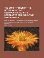 The Constitution of the Government of Newfoundland, in Its Legislative and Executive Departments: With an Appendix, Containing the Rules and Orders of the Legislative Council, and the House of Assembly